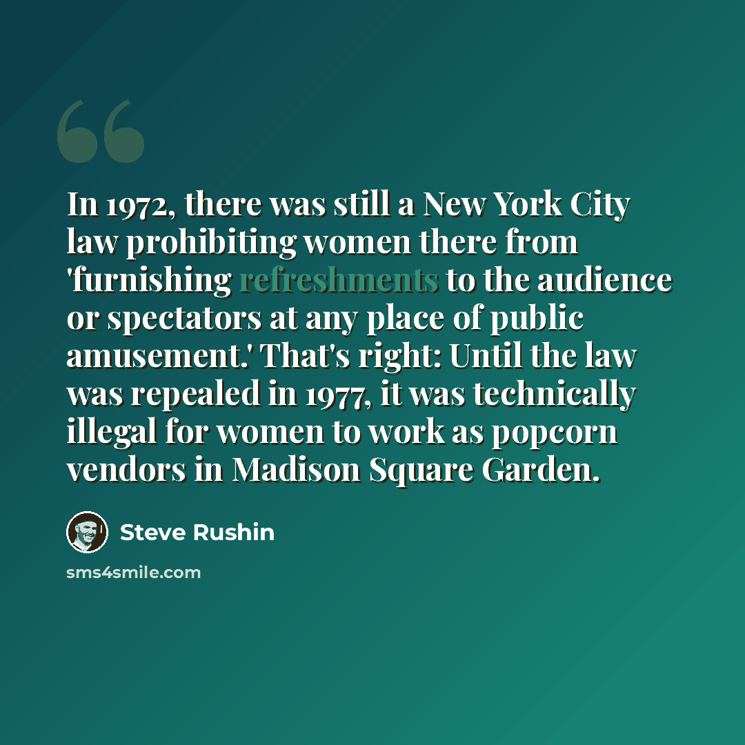 “In 1972, there was still a New York City law prohibiting women there from 'furnishing refreshments to the audience or spectators at any place of public amusement.' That's right: Until the law was repealed in 1977, it was technically illegal for women to work as popcorn vendors in Madison Square…” quote by Steve Rushin