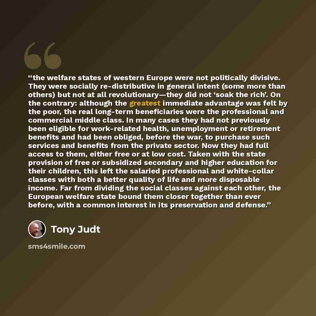 “the welfare states of western Europe were not politically divisive. They were socially re-distributive in general intent (some more than others) but not at all revolutionary—they did not ‘soak the rich’. On the contrary: although the greatest immediate advantage was felt by the poor, the real…” quote by Tony Judt