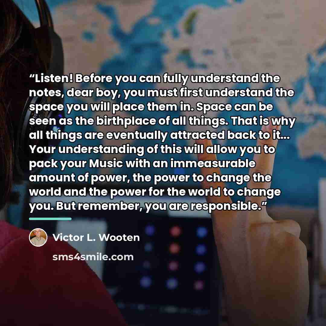 “Listen! Before you can fully understand the notes, dear boy, you must first understand the space you will place them in. Space can be seen as the birthplace of all things. That is why all things are eventually attracted back to it... Your understanding of this will allow you to pack your Music…” quote by Victor L. Wooten