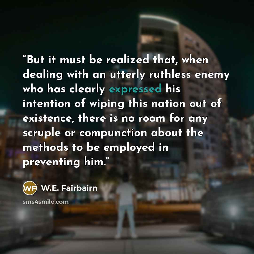 “But it must be realized that, when dealing with an utterly ruthless enemy who has clearly expressed his intention of wiping this nation out of existence, there is no room for any scruple or compunction about the methods to be employed in preventing him.” quote by W.E. Fairbairn