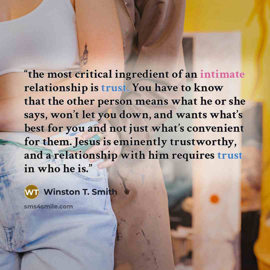 “the most critical ingredient of an intimate relationship is trust. You have to know that the other person means what he or she says, won’t let you down, and wants what’s best for you and not just what’s convenient for them. Jesus is eminently trustworthy, and a relationship with him requires trust…” quote by Winston T. Smith