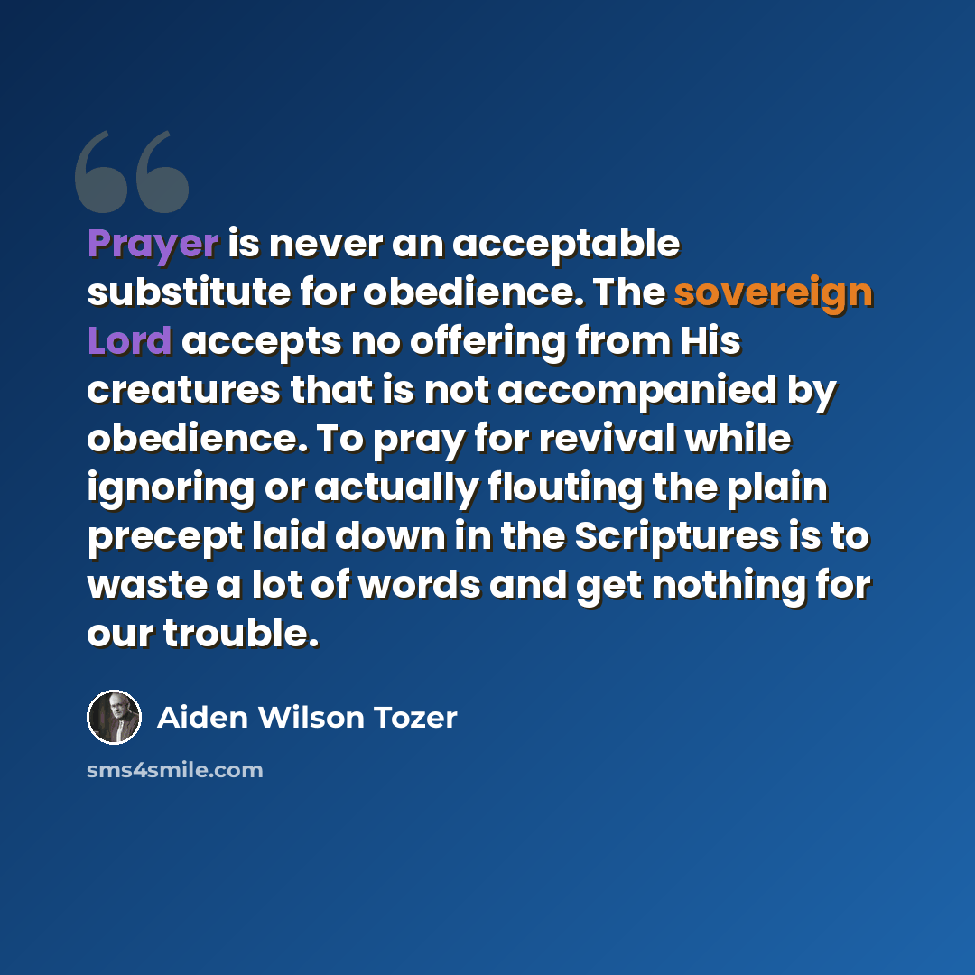 “Prayer is never an acceptable substitute for obedience. The sovereign Lord accepts no offering from His creatures that is not accompanied by obedience. To pray for revival while ignoring or actually flouting the plain precept laid down in the Scriptures is to waste a lot of words and get nothing…” quote by Aiden Wilson Tozer