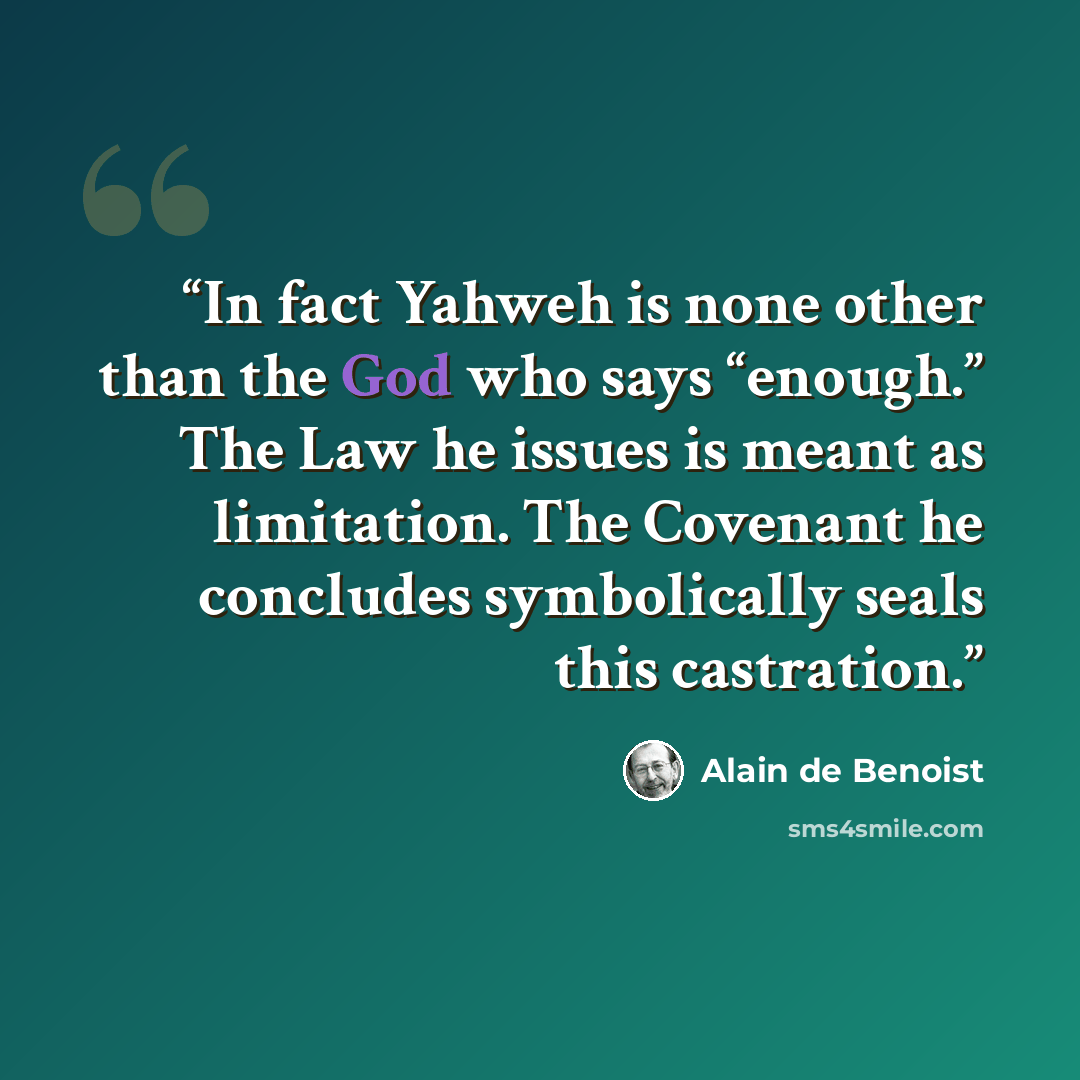 “In fact Yahweh is none other than the God who says “enough.” The Law he issues is meant as limitation. The Covenant he concludes symbolically seals this castration.” quote by Alain de Benoist