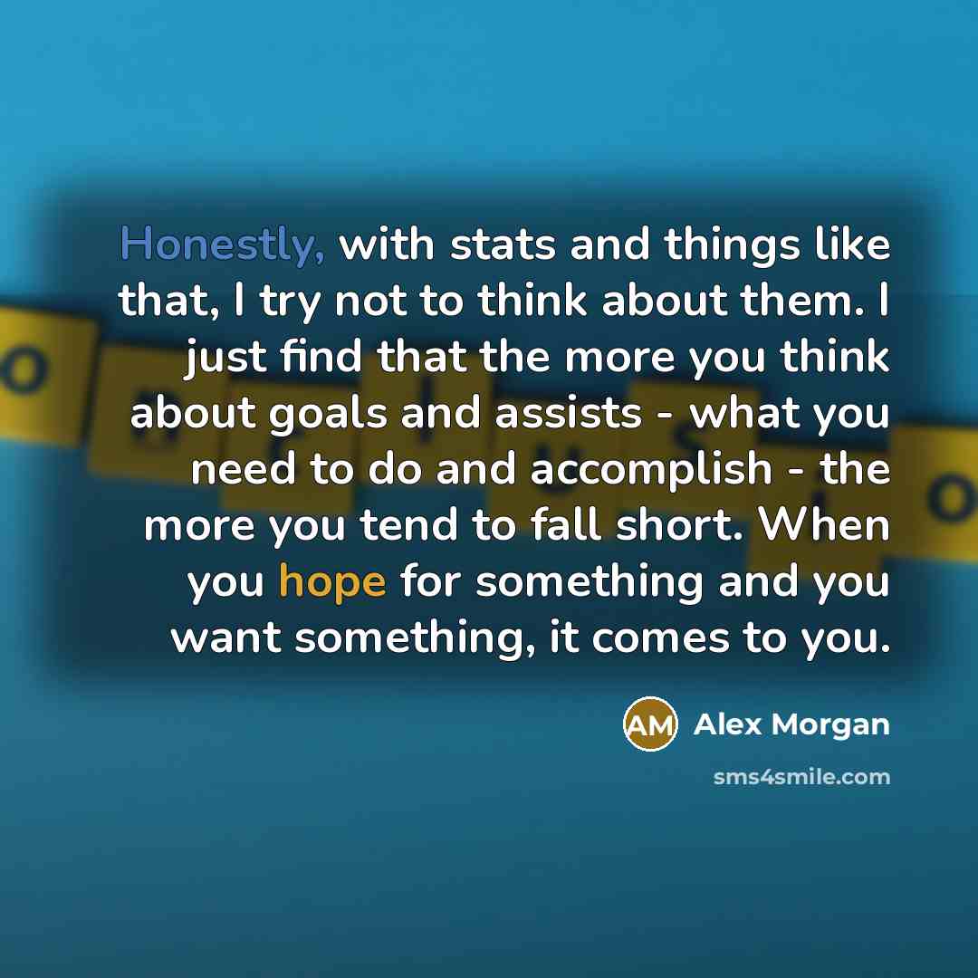 “Honestly, with stats and things like that, I try not to think about them. I just find that the more you think about goals and assists - what you need to do and accomplish - the more you tend to fall short. When you hope for something and you want something, it comes to you.” quote by Alex Morgan