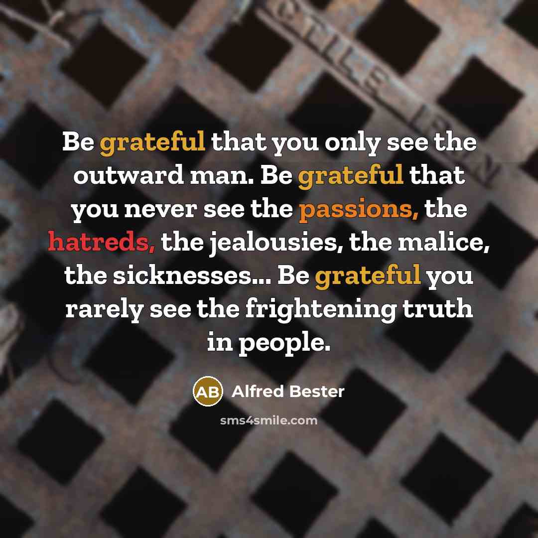 “Be grateful that you only see the outward man. Be grateful that you never see the passions, the hatreds, the jealousies, the malice, the sicknesses... Be grateful you rarely see the frightening truth in people.” quote by Alfred Bester