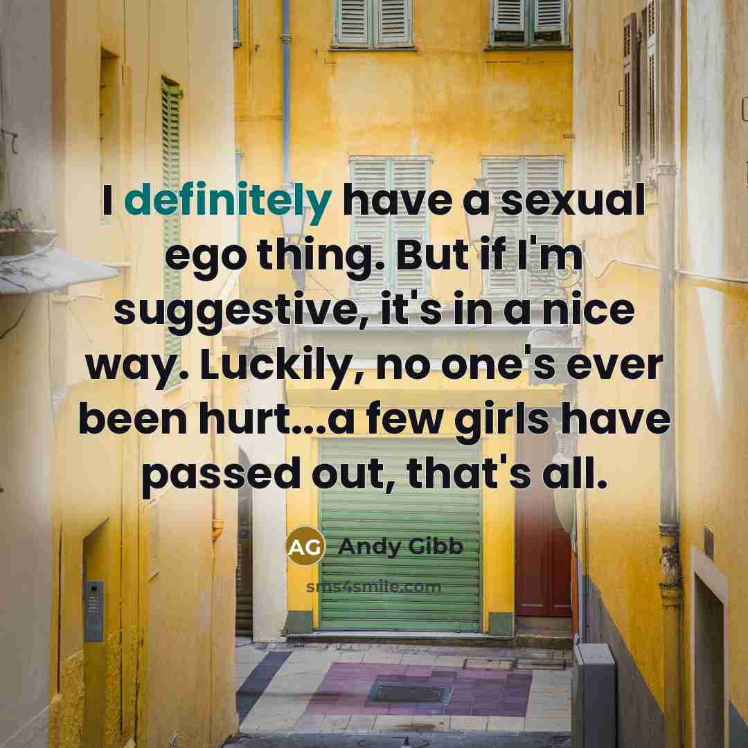 “I definitely have a sexual ego thing. But if I'm suggestive, it's in a nice way. Luckily, no one's ever been hurt...a few girls have passed out, that's all.” quote by Andy Gibb