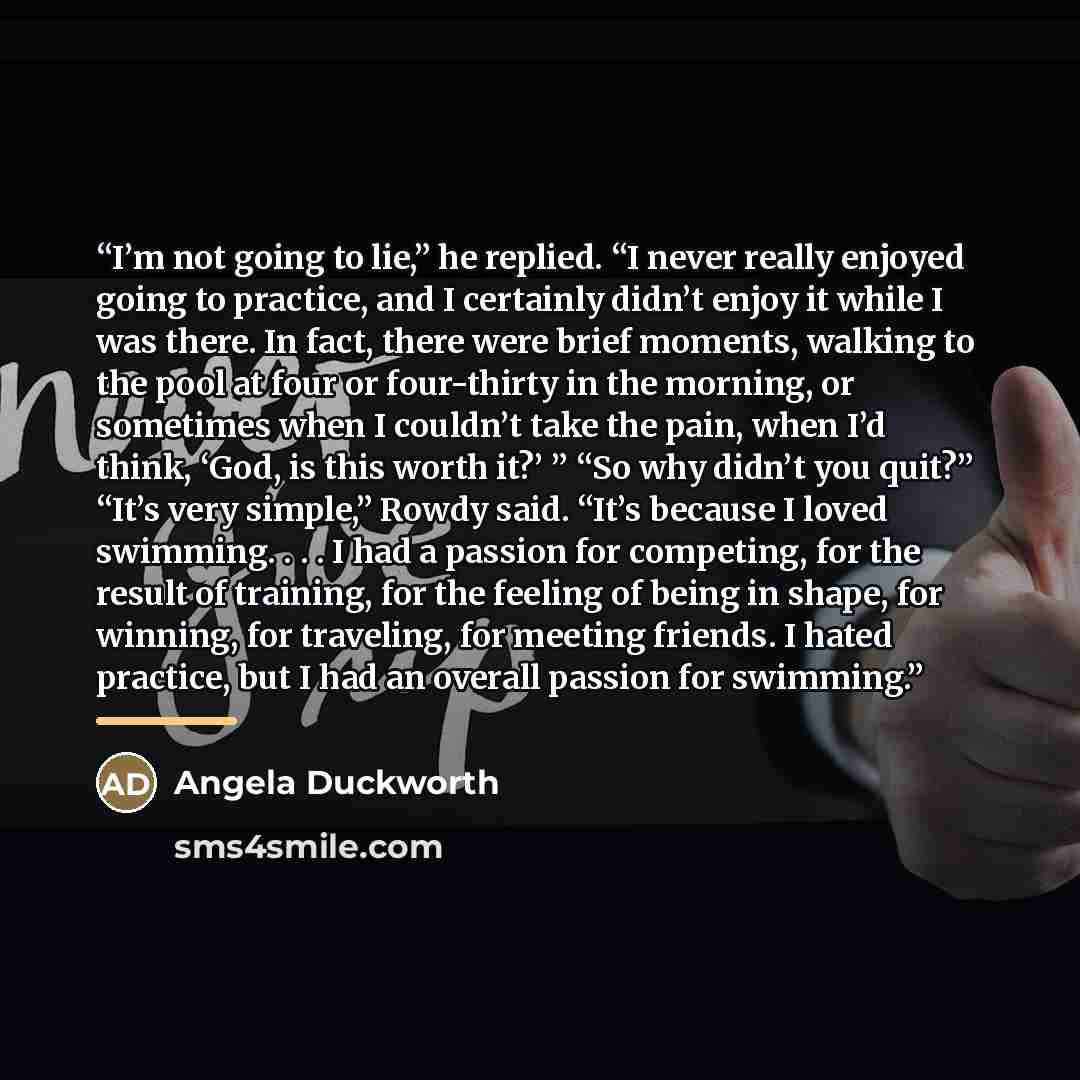 “I’m not going to lie,” he replied. “I never really enjoyed going to practice, and I certainly didn’t enjoy it while I was there. In fact, there were brief moments, walking to the pool at four or four-thirty in the morning, or sometimes when I couldn’t take the pain, when I’d think, ‘God, is this…” quote by Angela Duckworth