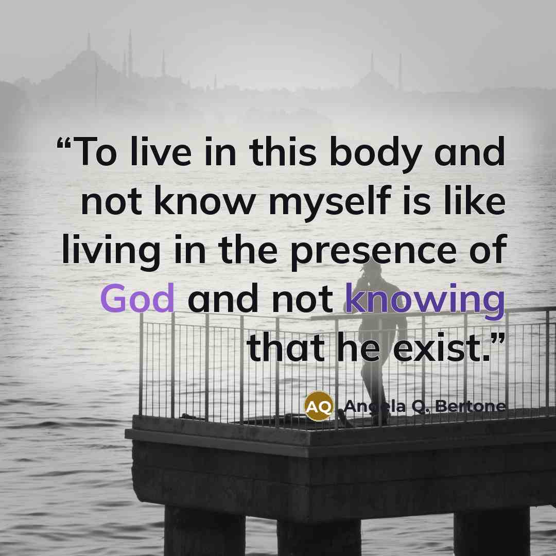 “To live in this body and not know myself is like living in the presence of God and not knowing that he exist.” quote by Angela Q. Bertone