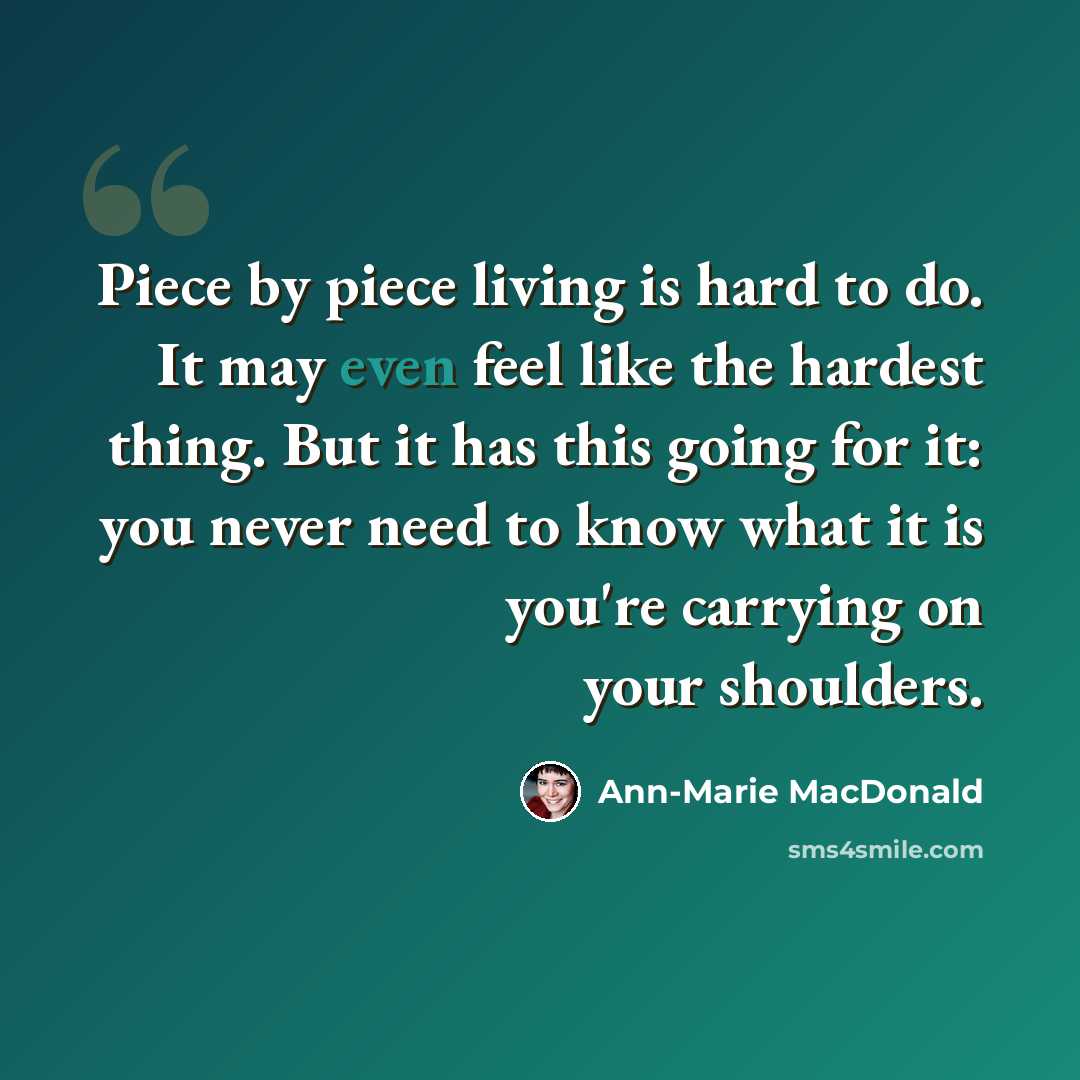 “Piece by piece living is hard to do. It may even feel like the hardest thing. But it has this going for it: you never need to know what it is you're carrying on your shoulders.” quote by Ann-Marie MacDonald