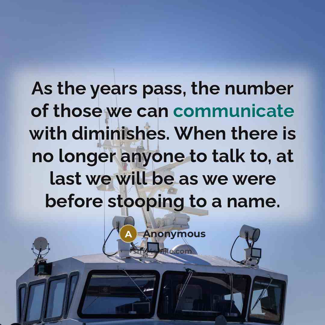 “As the years pass, the number of those we can communicate with diminishes. When there is no longer anyone to talk to, at last we will be as we were before stooping to a name.” quote by Anonymous
