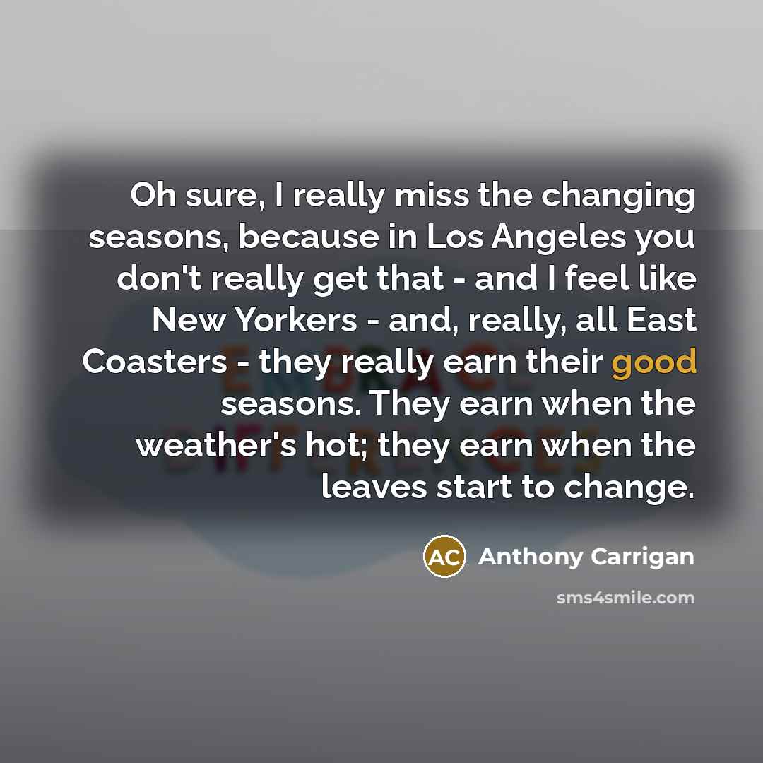 “Oh sure, I really miss the changing seasons, because in Los Angeles you don't really get that - and I feel like New Yorkers - and, really, all East Coasters - they really earn their good seasons. They earn when the weather's hot; they earn when the leaves start to change.” quote by Anthony Carrigan
