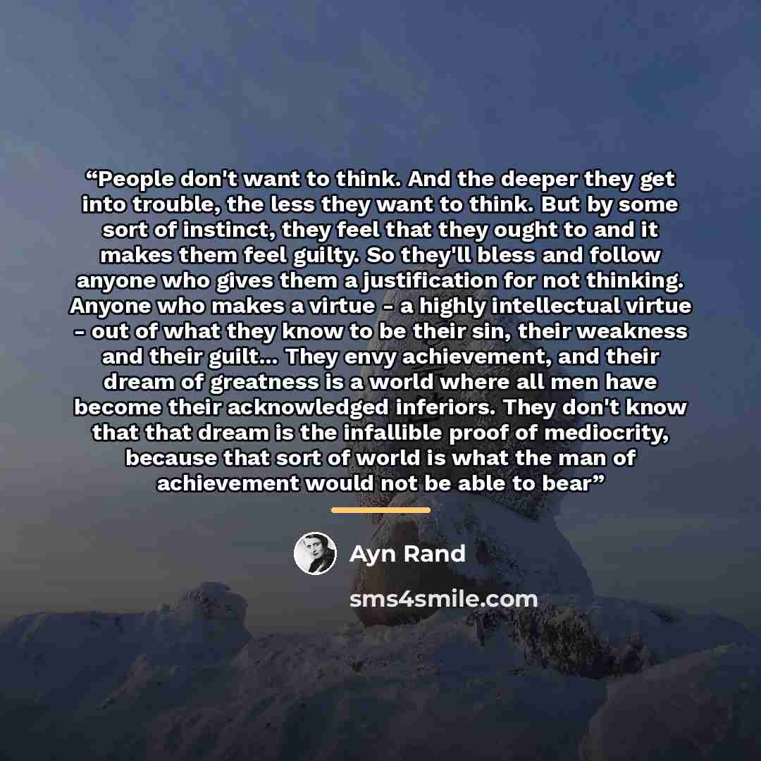 “People don't want to think. And the deeper they get into trouble, the less they want to think. But by some sort of instinct, they feel that they ought to and it makes them feel guilty. So they'll bless and follow anyone who gives them a justification for not thinking. Anyone who makes a virtue - a…” quote by Ayn Rand