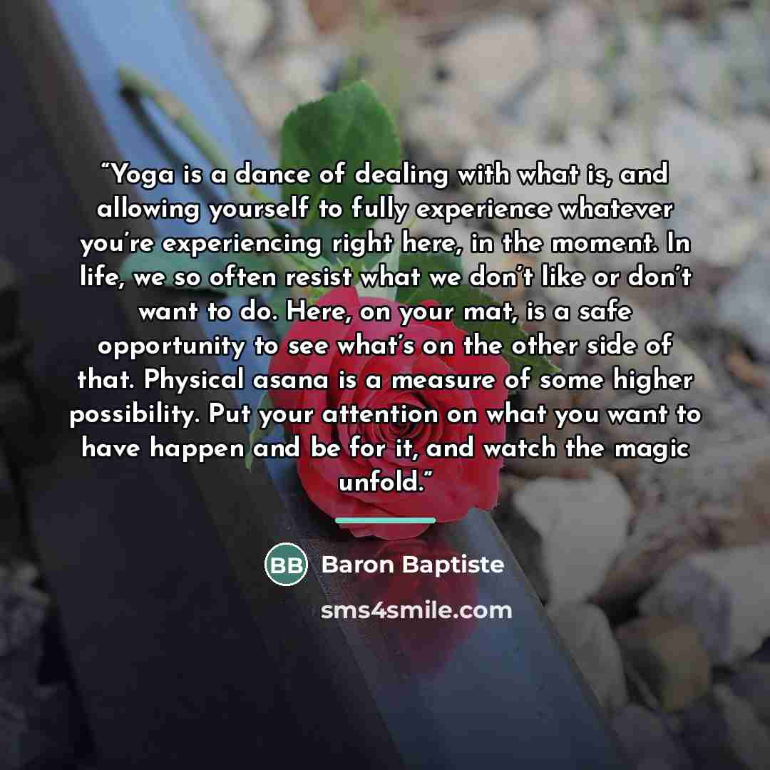 “Yoga is a dance of dealing with what is, and allowing yourself to fully experience whatever you’re experiencing right here, in the moment. In life, we so often resist what we don’t like or don’t want to do. Here, on your mat, is a safe opportunity to see what’s on the other side of that. Physical…” quote by Baron Baptiste