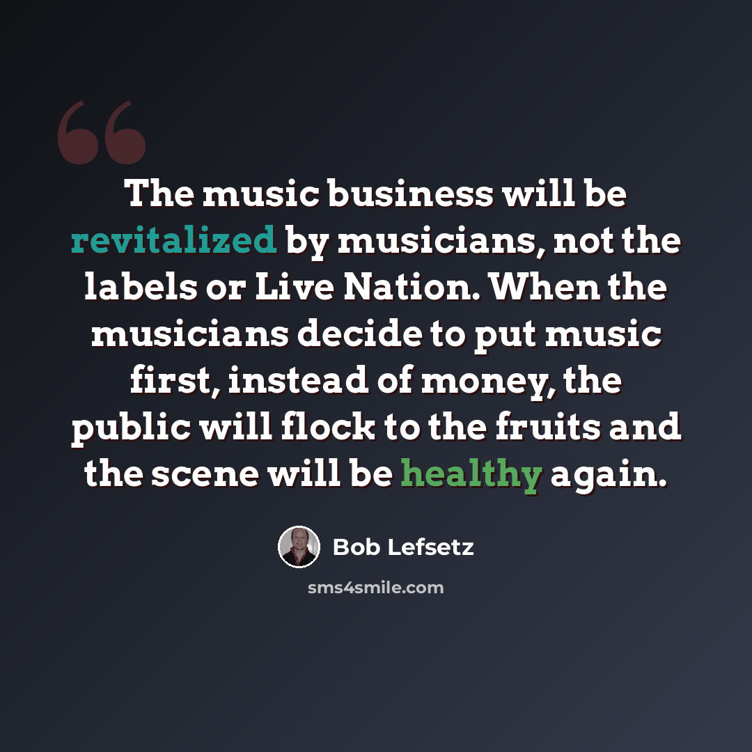 “The music business will be revitalized by musicians, not the labels or Live Nation. When the musicians decide to put music first, instead of money, the public will flock to the fruits and the scene will be healthy again.” quote by Bob Lefsetz