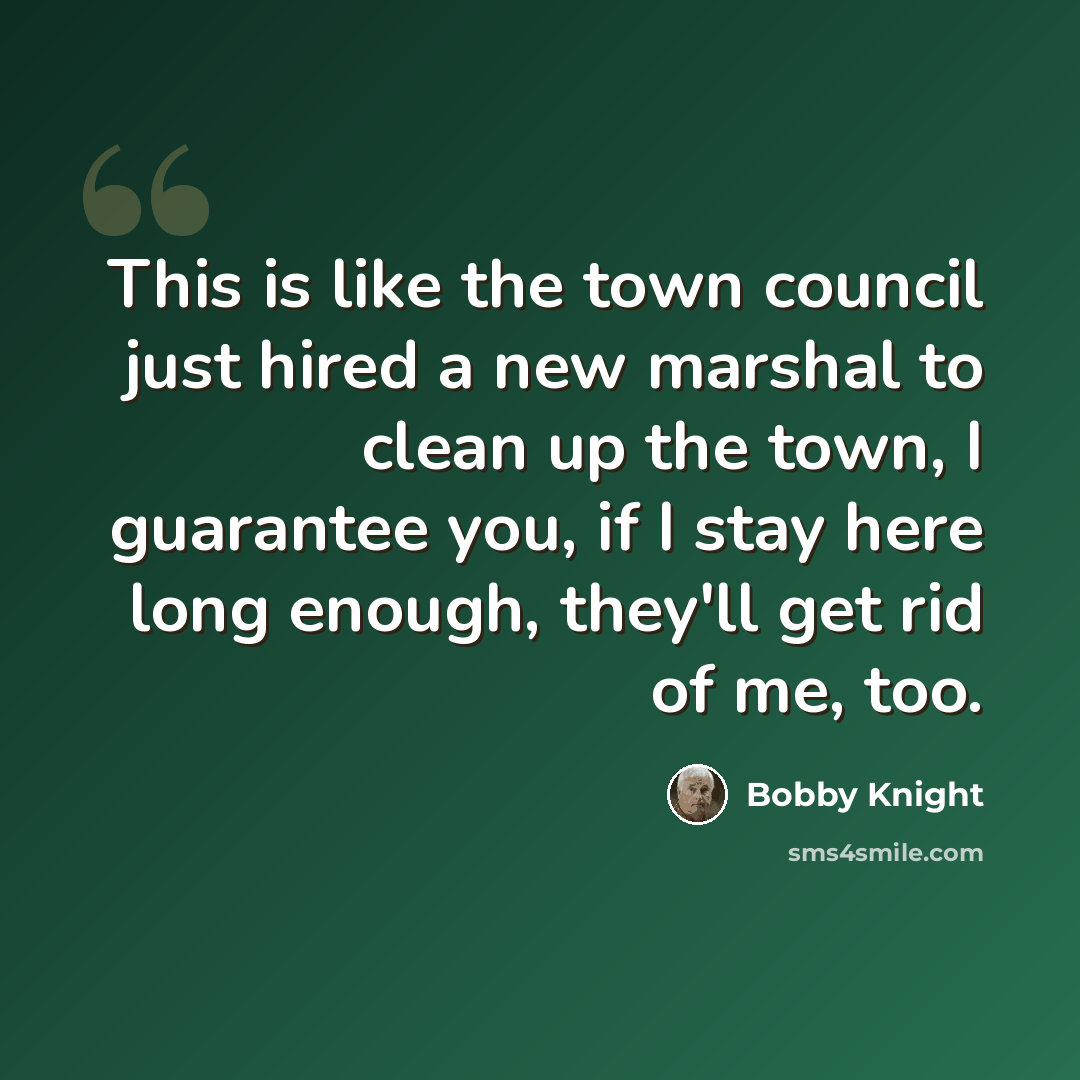 “This is like the town council just hired a new marshal to clean up the town, I guarantee you, if I stay here long enough, they'll get rid of me, too.” quote by Bobby Knight