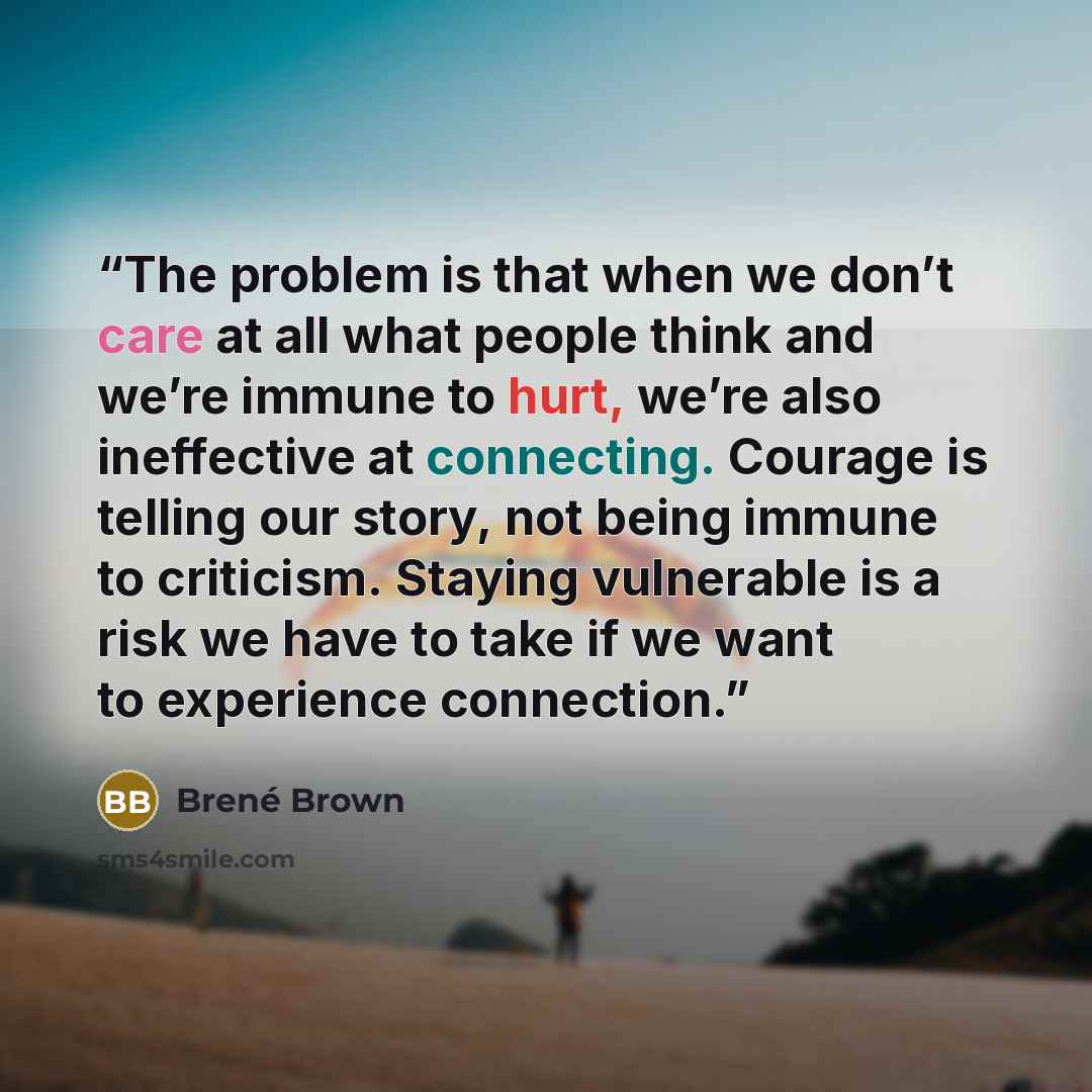“The problem is that when we don’t care at all what people think and we’re immune to hurt, we’re also ineffective at connecting. Courage is telling our story, not being immune to criticism. Staying vulnerable is a risk we have to take if we want to experience connection.” quote by Brené Brown