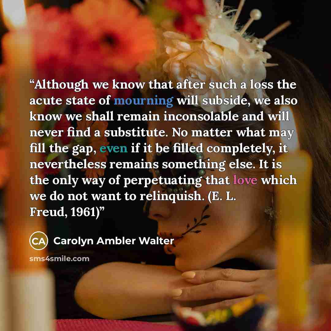 “Although we know that after such a loss the acute state of mourning will subside, we also know we shall remain inconsolable and will never find a substitute. No matter what may fill the gap, even if it be filled completely, it nevertheless remains something else. It is the only way of perpetuating…” quote by Carolyn Ambler Walter