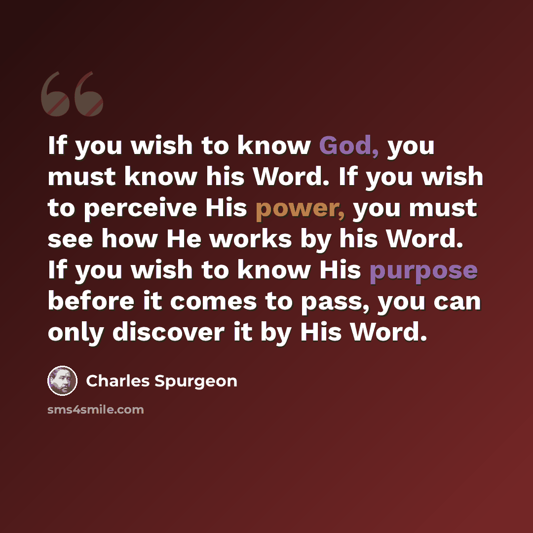 “If you wish to know God, you must know his Word. If you wish to perceive His power, you must see how He works by his Word. If you wish to know His purpose before it comes to pass, you can only discover it by His Word.” quote by Charles Spurgeon