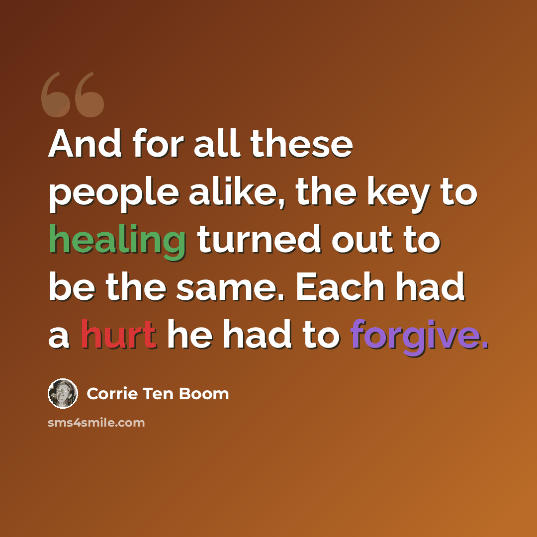 “And for all these people alike, the key to healing turned out to be the same. Each had a hurt he had to forgive.” quote by Corrie Ten Boom
