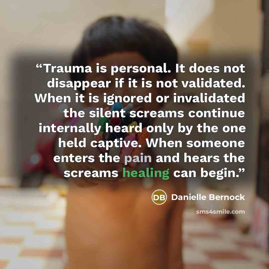 “Trauma is personal. It does not disappear if it is not validated. When it is ignored or invalidated the silent screams continue internally heard only by the one held captive. When someone enters the pain and hears the screams healing can begin.” quote by Danielle Bernock