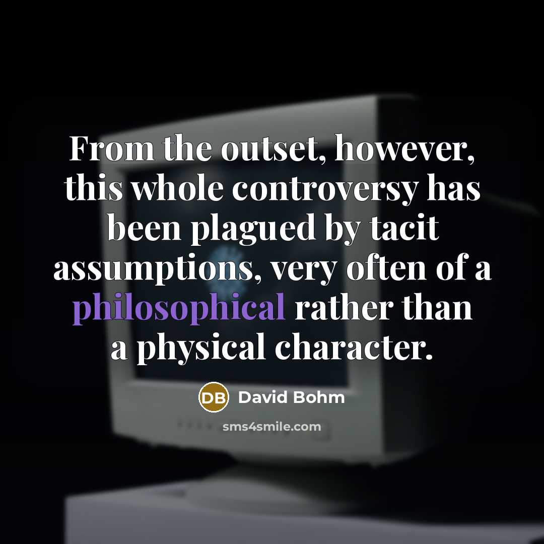 “From the outset, however, this whole controversy has been plagued by tacit assumptions, very often of a philosophical rather than a physical character.” quote by David Bohm