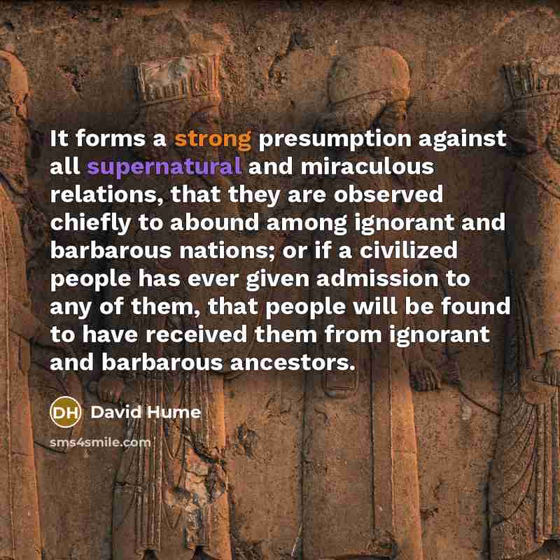 “It forms a strong presumption against all supernatural and miraculous relations, that they are observed chiefly to abound among ignorant and barbarous nations; or if a civilized people has ever given admission to any of them, that people will be found to have received them from ignorant and…” quote by David Hume