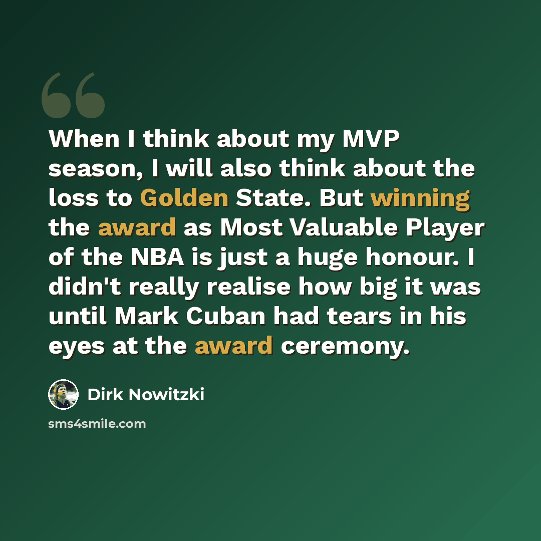 “When I think about my MVP season, I will also think about the loss to Golden State. But winning the award as Most Valuable Player of the NBA is just a huge honour. I didn't really realise how big it was until Mark Cuban had tears in his eyes at the award ceremony.” quote by Dirk Nowitzki
