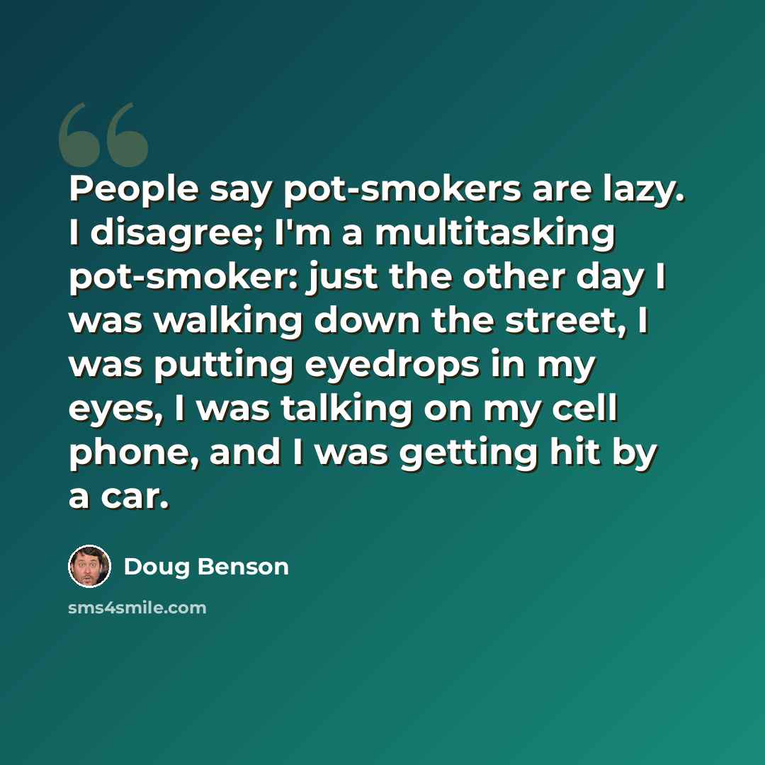 “People say pot-smokers are lazy. I disagree; I'm a multitasking pot-smoker: just the other day I was walking down the street, I was putting eyedrops in my eyes, I was talking on my cell phone, and I was getting hit by a car.” quote by Doug Benson