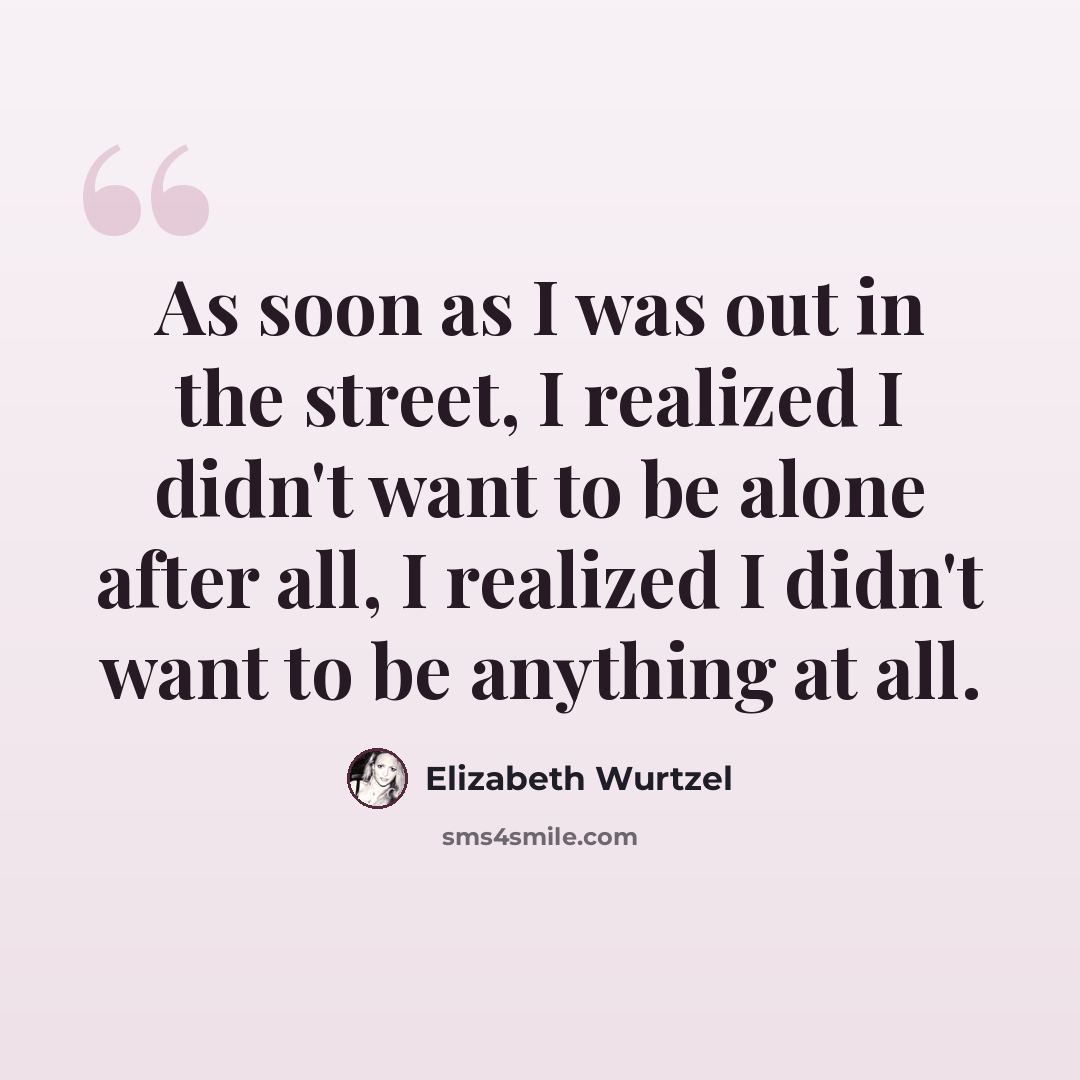 “As soon as I was out in the street, I realized I didn't want to be alone after all, I realized I didn't want to be anything at all.” quote by Elizabeth Wurtzel