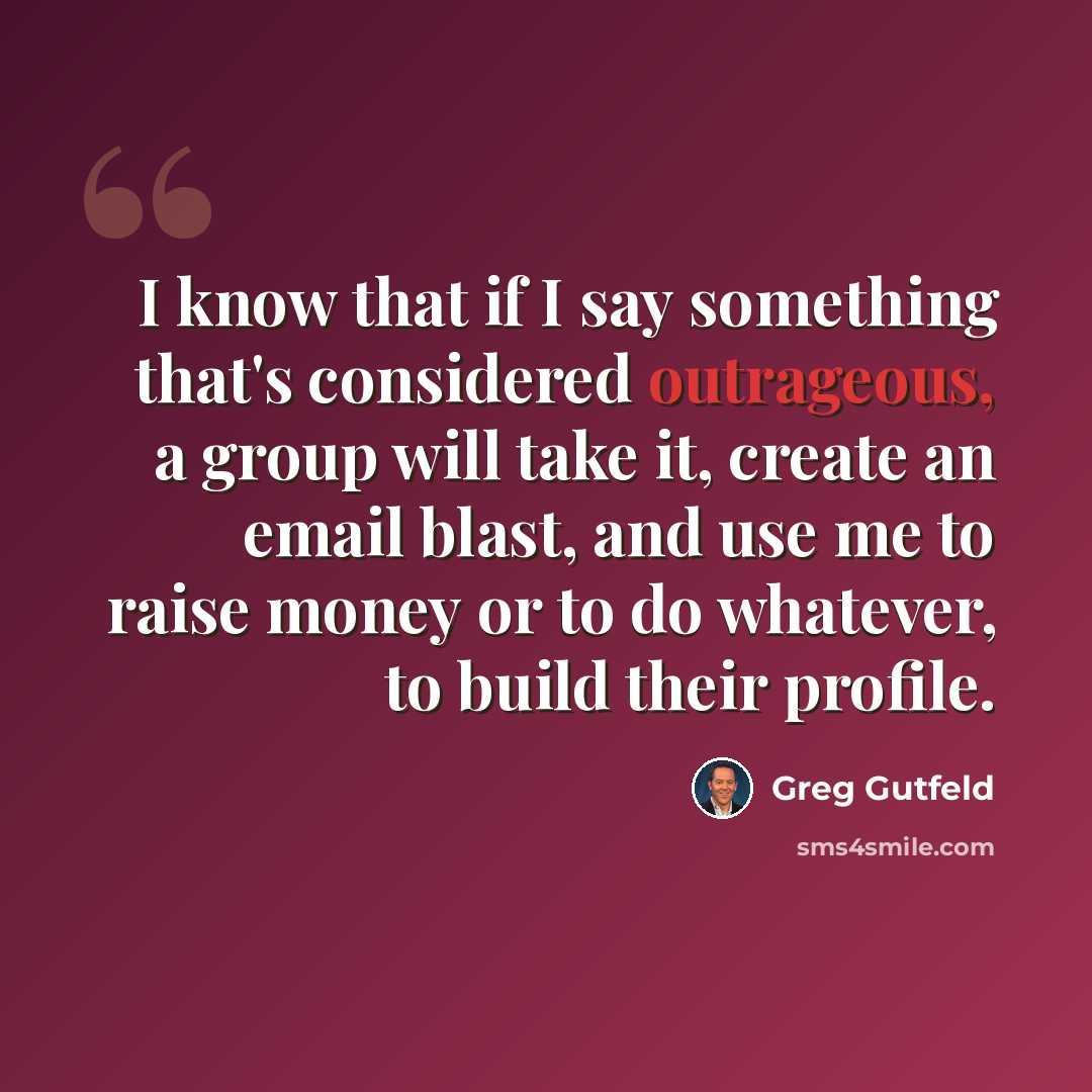 “I know that if I say something that's considered outrageous, a group will take it, create an email blast, and use me to raise money or to do whatever, to build their profile.” quote by Greg Gutfeld