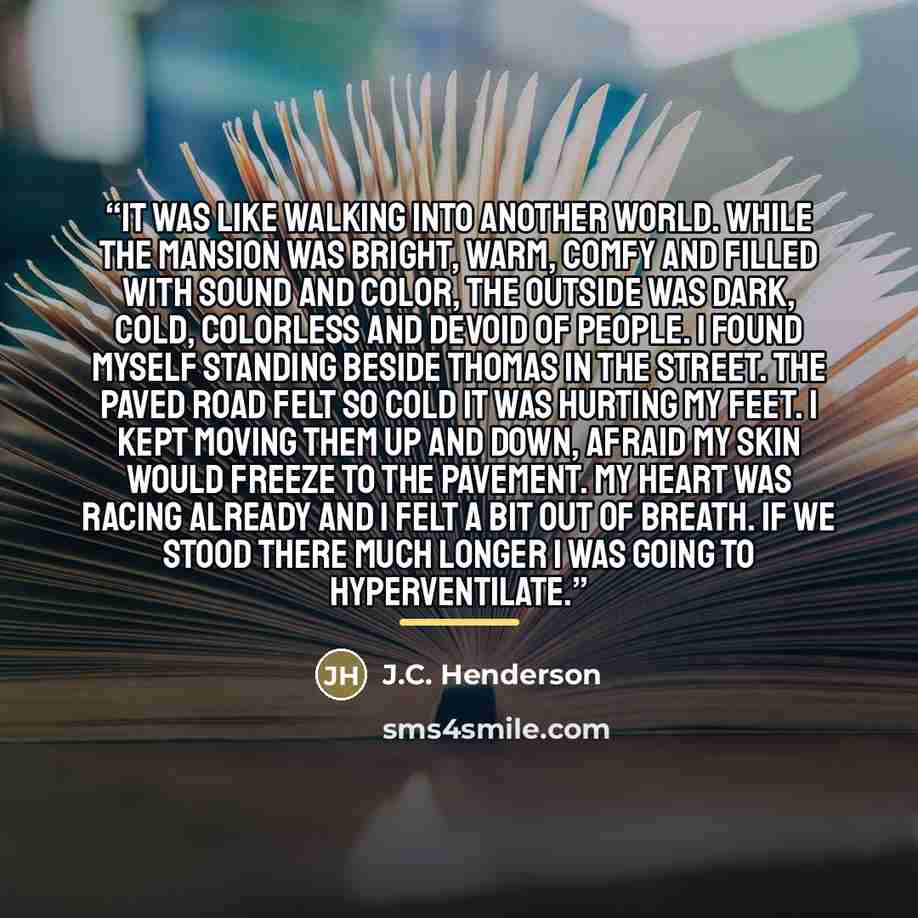 “It was like walking into another world. While the mansion was bright, warm, comfy and filled with sound and color, the outside was dark, cold, colorless and devoid of people. I found myself standing beside Thomas in the street. The paved road felt so cold it was hurting my feet. I kept moving them…” quote by J.C. Henderson