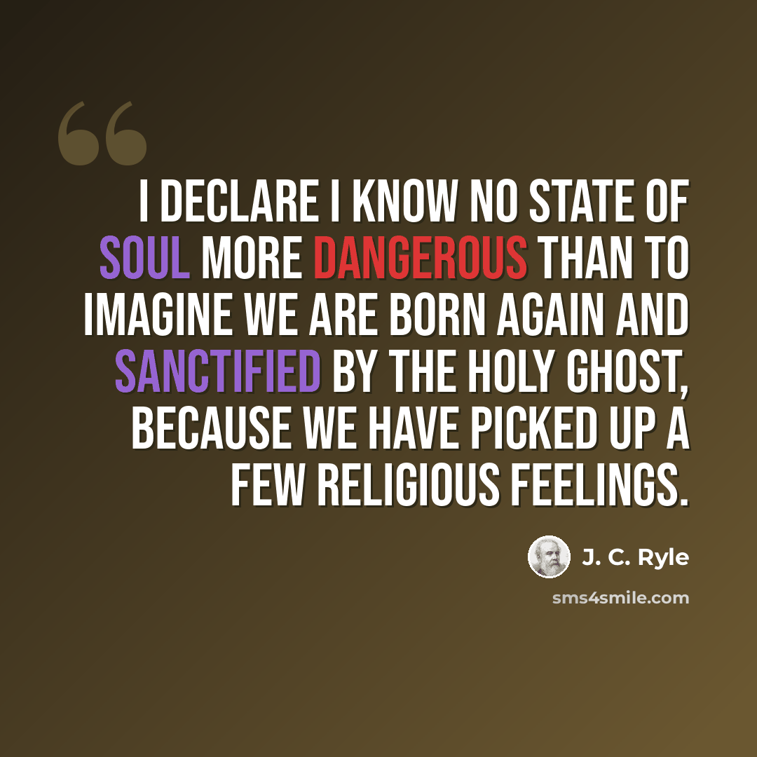 “I declare I know no state of soul more dangerous than to imagine we are born again and sanctified by the Holy Ghost, because we have picked up a few religious feelings.” quote by J. C. Ryle