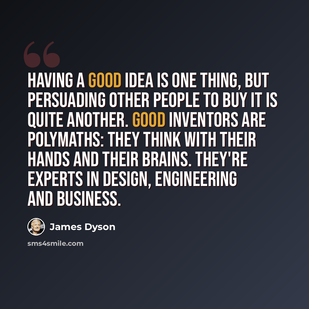 “Having a good idea is one thing, but persuading other people to buy it is quite another. Good inventors are polymaths: they think with their hands and their brains. They're experts in design, engineering and business.” quote by James Dyson