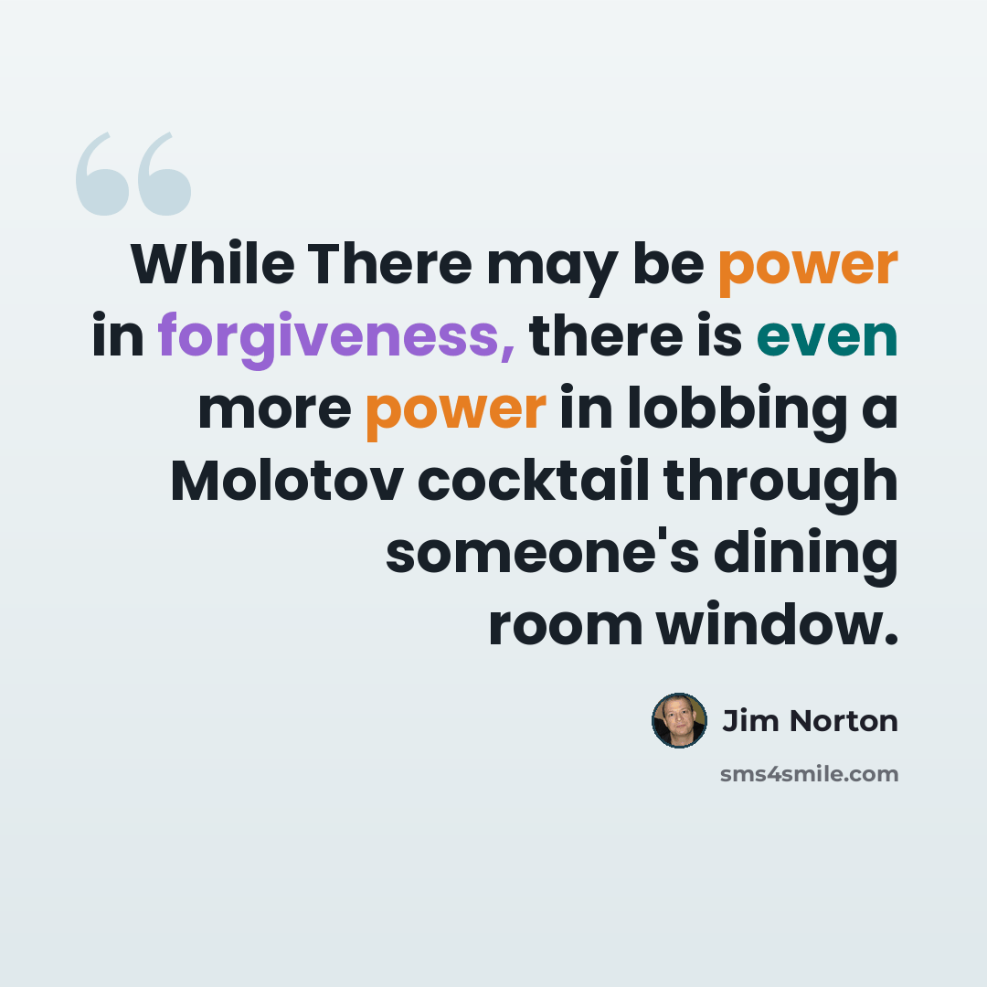 “While There may be power in forgiveness, there is even more power in lobbing a Molotov cocktail through someone's dining room window.” quote by Jim Norton