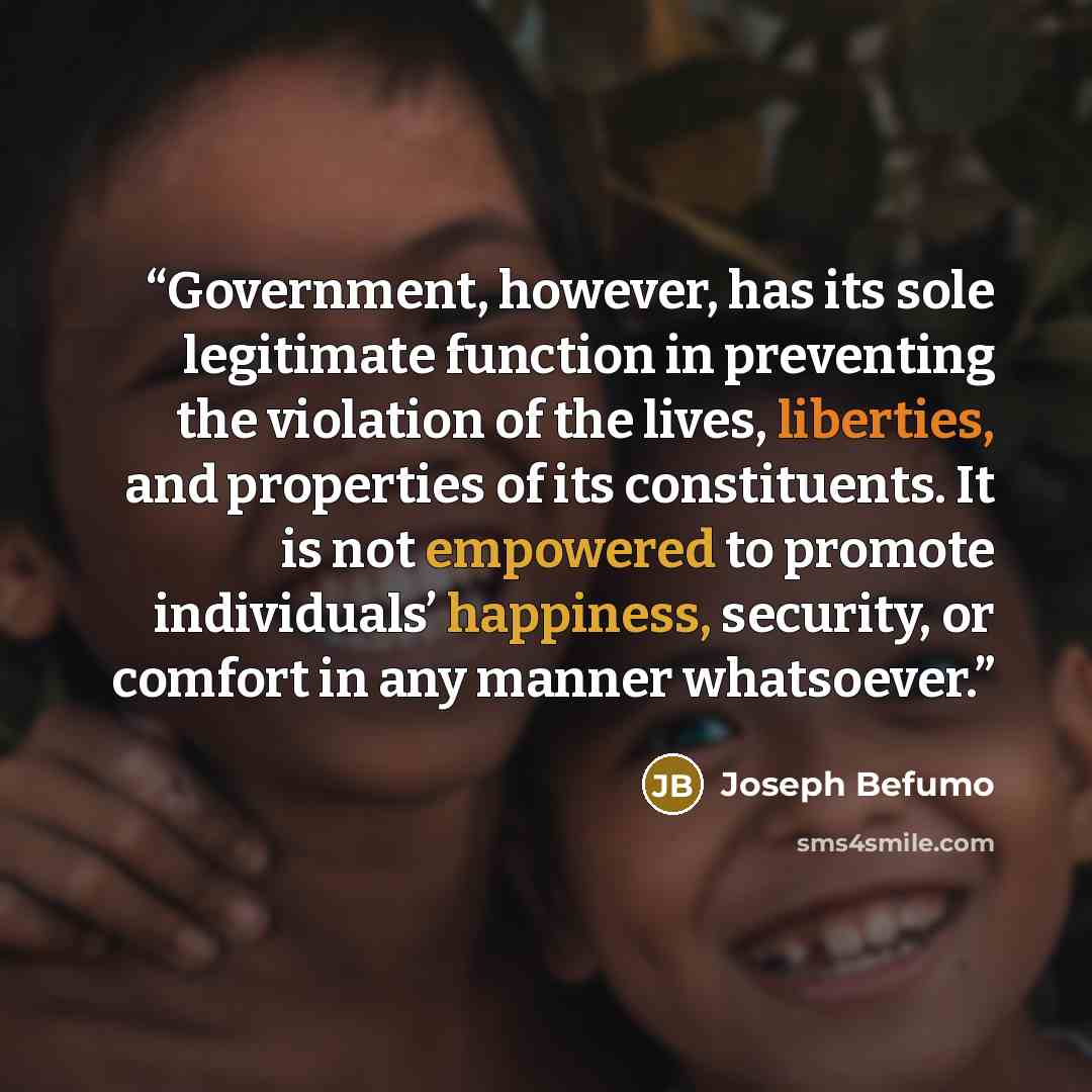 “Government, however, has its sole legitimate function in preventing the violation of the lives, liberties, and properties of its constituents. It is not empowered to promote individuals’ happiness, security, or comfort in any manner whatsoever.” quote by Joseph Befumo