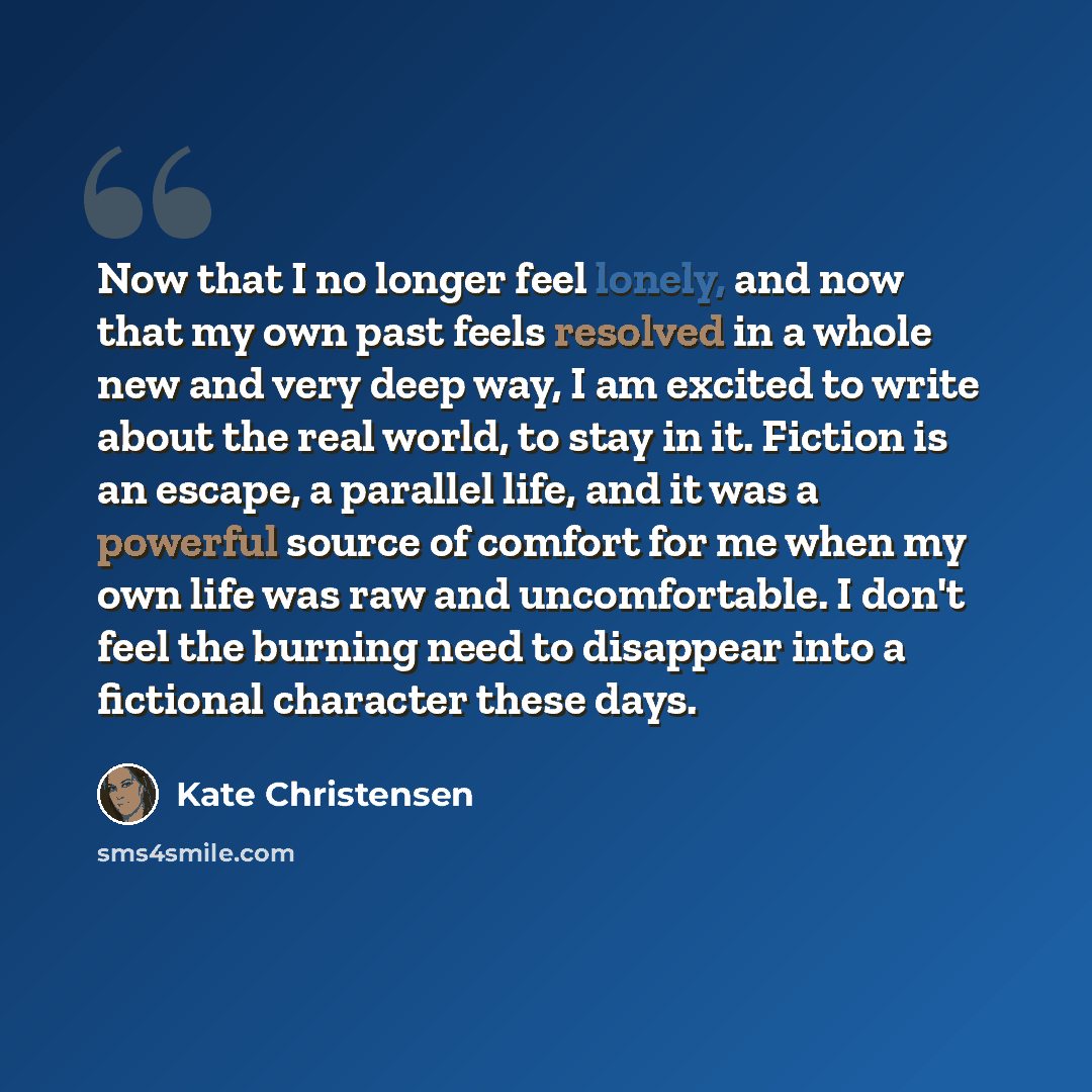 “Now that I no longer feel lonely, and now that my own past feels resolved in a whole new and very deep way, I am excited to write about the real world, to stay in it. Fiction is an escape, a parallel life, and it was a powerful source of comfort for me when my own life was raw and uncomfortable. I…” quote by Kate Christensen