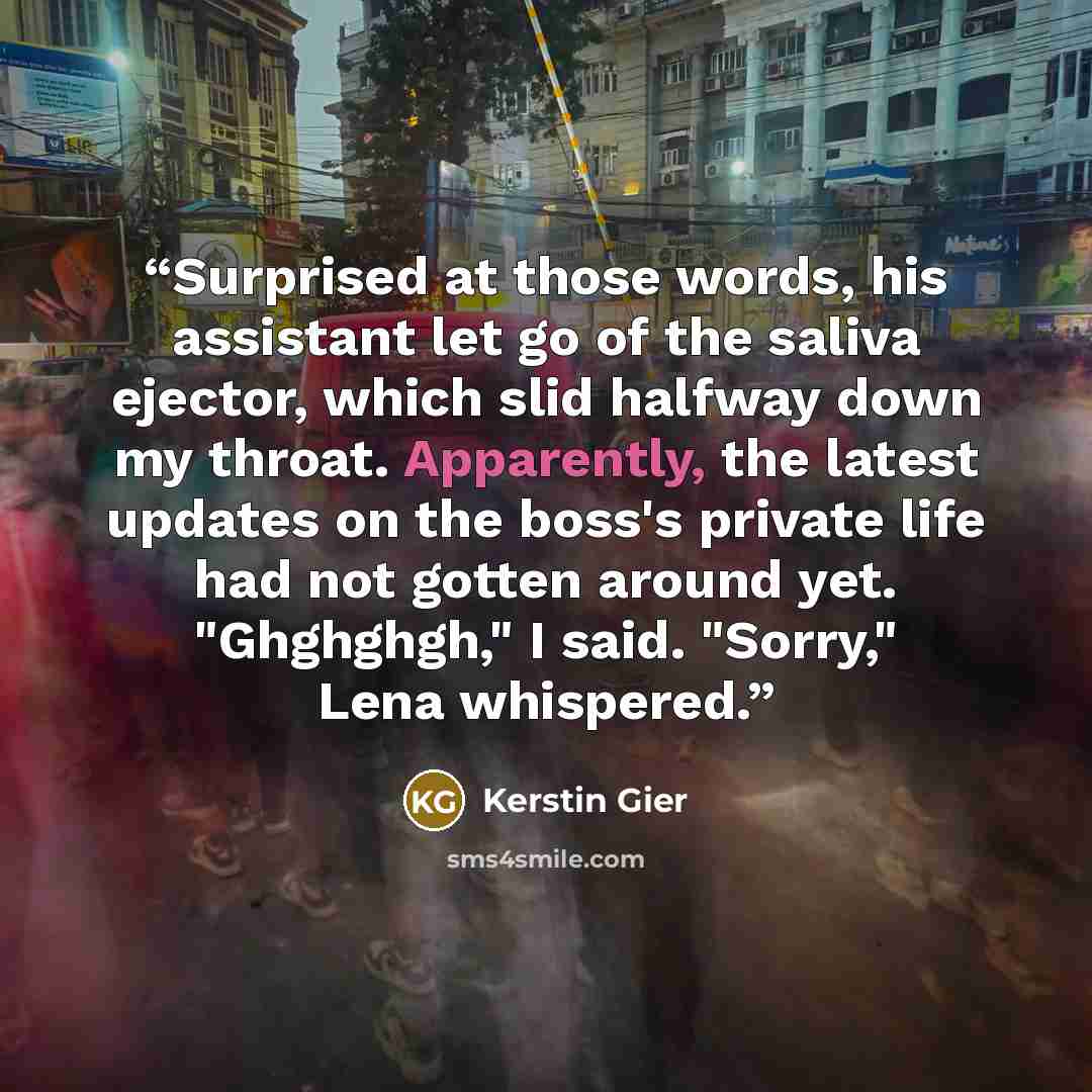 “Surprised at those words, his assistant let go of the saliva ejector, which slid halfway down my throat. Apparently, the latest updates on the boss's private life had not gotten around yet. "Ghghghgh," I said. "Sorry," Lena whispered.” quote by Kerstin Gier