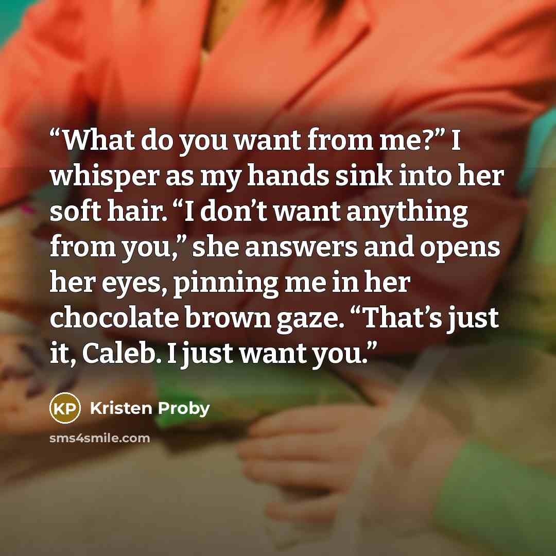 “What do you want from me?” I whisper as my hands sink into her soft hair. “I don’t want anything from you,” she answers and opens her eyes, pinning me in her chocolate brown gaze. “That’s just it, Caleb. I just want you.” quote by Kristen Proby
