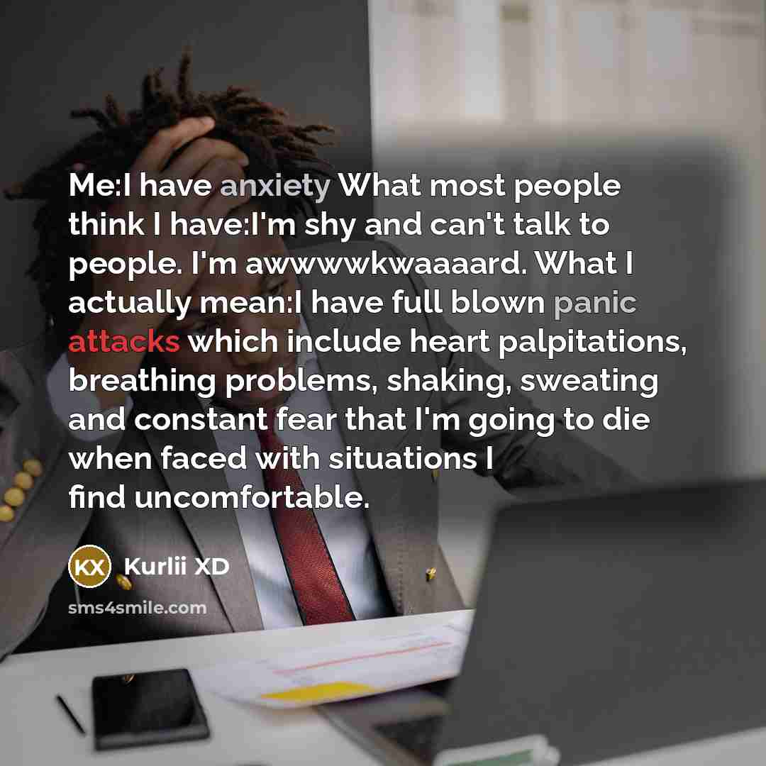 “Me:I have anxiety What most people think I have:I'm shy and can't talk to people. I'm awwwwkwaaaard. What I actually mean:I have full blown panic attacks which include heart palpitations, breathing problems, shaking, sweating and constant fear that I'm going to die when faced with situations I…” quote by Kurlii XD