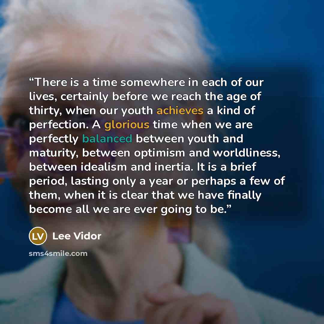 “There is a time somewhere in each of our lives, certainly before we reach the age of thirty, when our youth achieves a kind of perfection. A glorious time when we are perfectly balanced between youth and maturity, between optimism and worldliness, between idealism and inertia. It is a brief…” quote by Lee Vidor