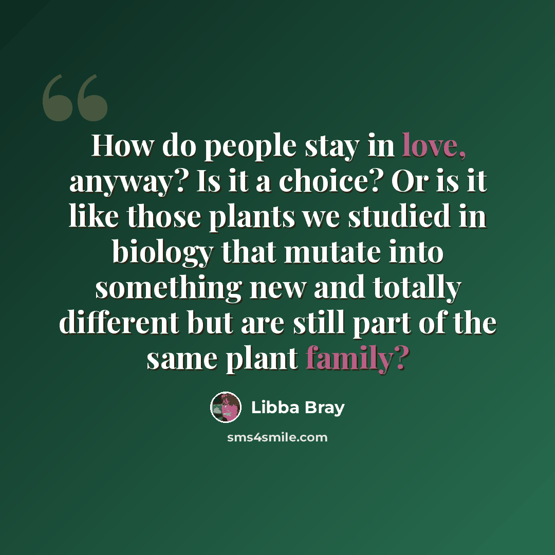 “How do people stay in love, anyway? Is it a choice? Or is it like those plants we studied in biology that mutate into something new and totally different but are still part of the same plant family?” quote by Libba Bray