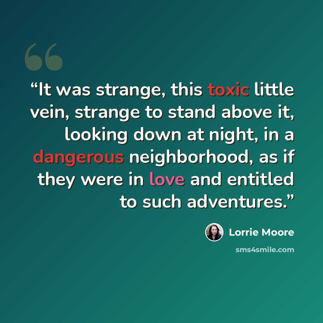 “It was strange, this toxic little vein, strange to stand above it, looking down at night, in a dangerous neighborhood, as if they were in love and entitled to such adventures.” quote by Lorrie Moore