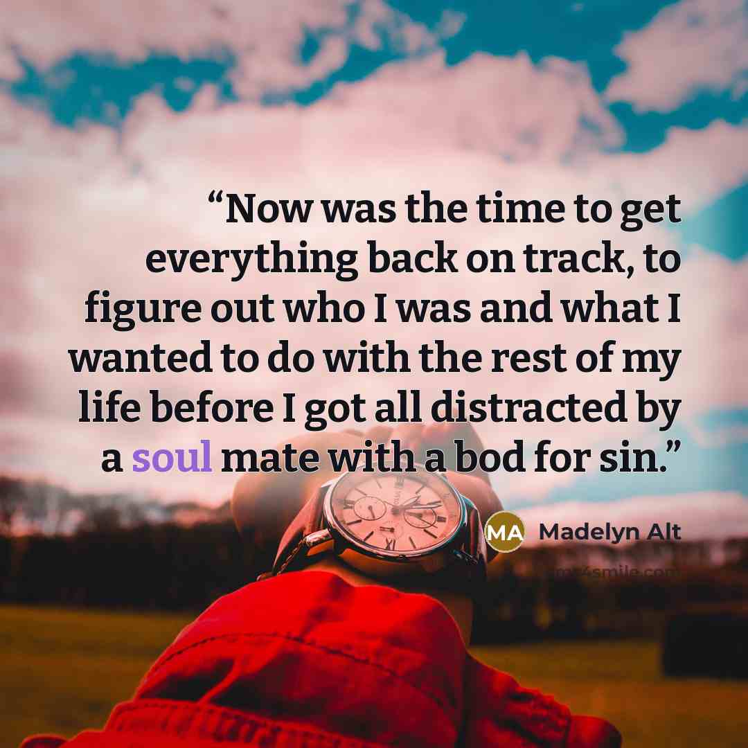 “Now was the time to get everything back on track, to figure out who I was and what I wanted to do with the rest of my life before I got all distracted by a soul mate with a bod for sin.” quote by Madelyn Alt