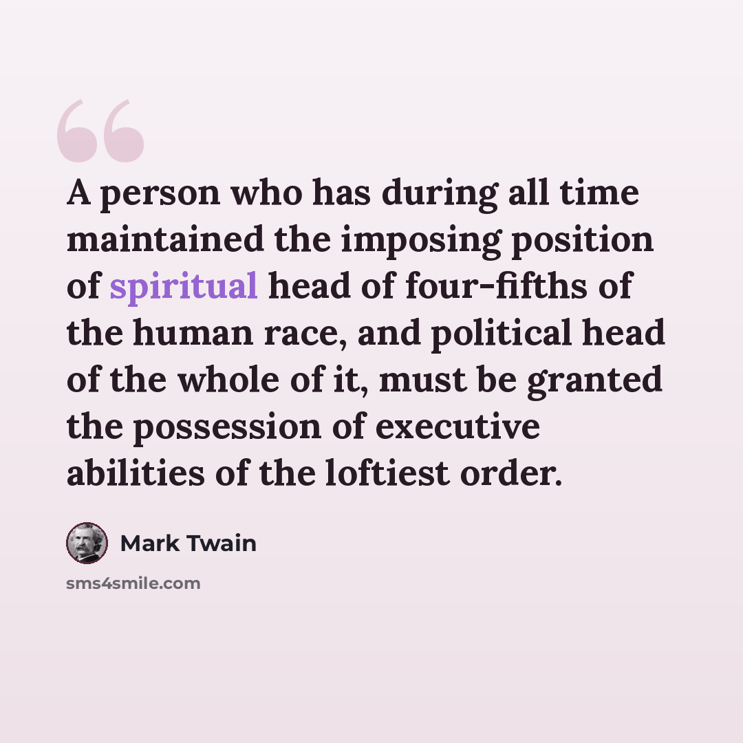 “A person who has during all time maintained the imposing position of spiritual head of four-fifths of the human race, and political head of the whole of it, must be granted the possession of executive abilities of the loftiest order.” quote by Mark Twain