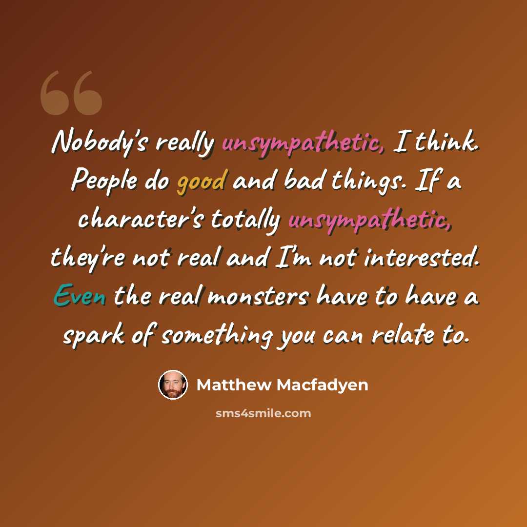 “Nobody's really unsympathetic, I think. People do good and bad things. If a character's totally unsympathetic, they're not real and I'm not interested. Even the real monsters have to have a spark of something you can relate to.” quote by Matthew Macfadyen