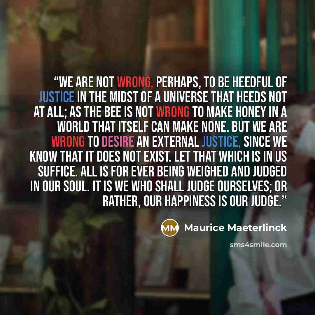 “We are not wrong, perhaps, to be heedful of justice in the midst of a universe that heeds not at all; as the bee is not wrong to make honey in a world that itself can make none. But we are wrong to desire an external justice, since we know that it does not exist. Let that which is in us suffice…” quote by Maurice Maeterlinck