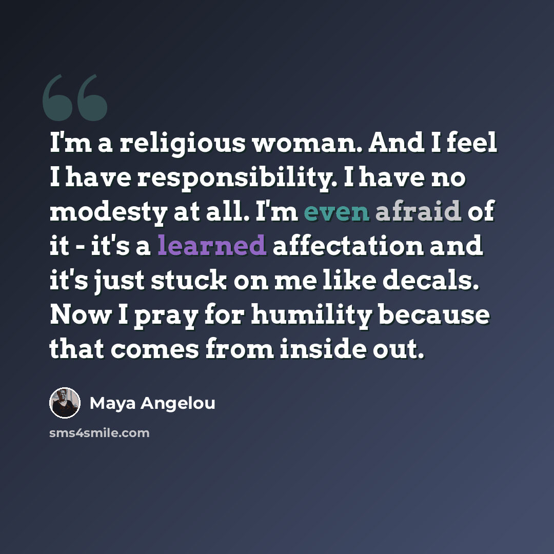 “I'm a religious woman. And I feel I have responsibility. I have no modesty at all. I'm even afraid of it - it's a learned affectation and it's just stuck on me like decals. Now I pray for humility because that comes from inside out.” quote by Maya Angelou