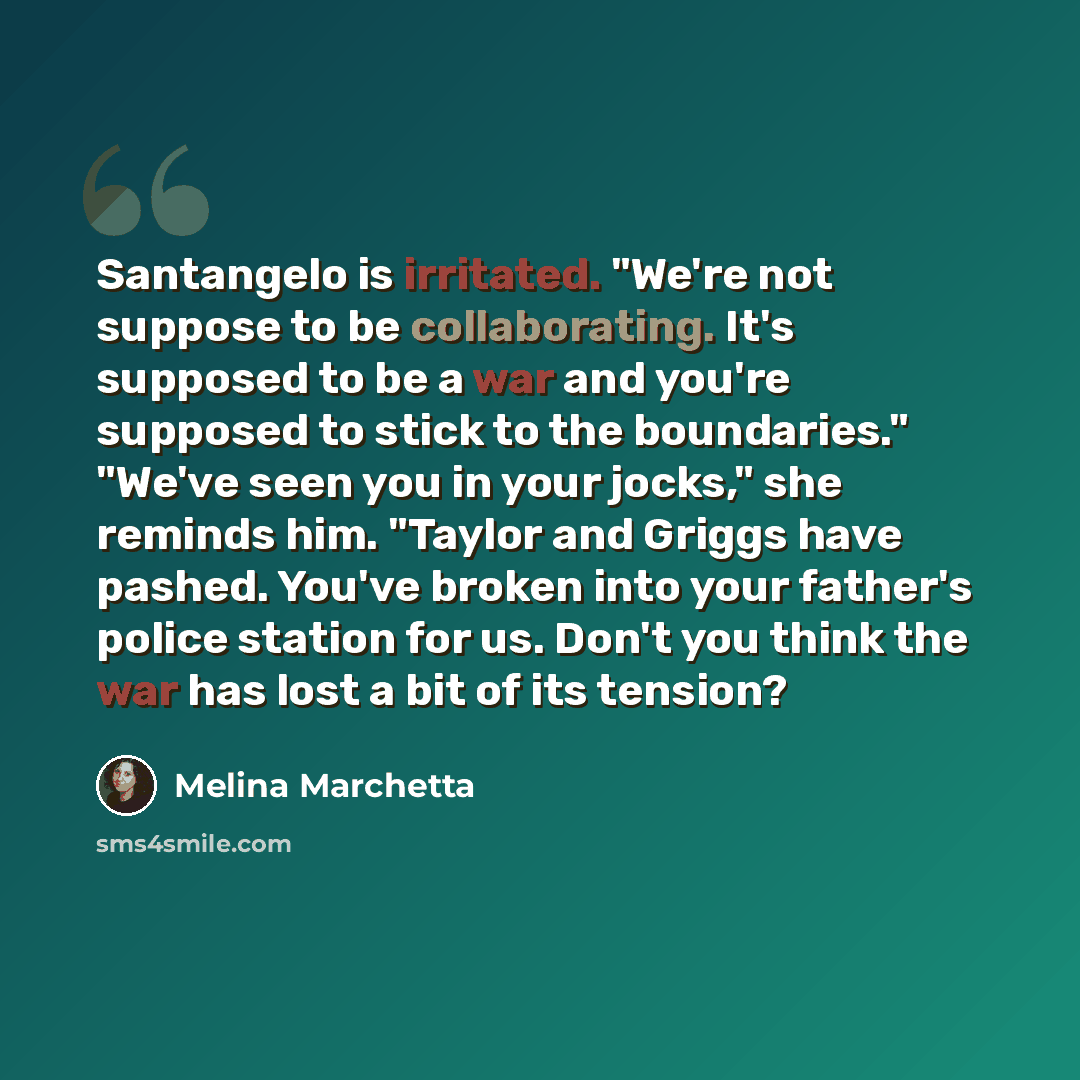 “Santangelo is irritated. "We're not suppose to be collaborating. It's supposed to be a war and you're supposed to stick to the boundaries." "We've seen you in your jocks," she reminds him. "Taylor and Griggs have pashed. You've broken into your father's police station for us. Don't you think the…” quote by Melina Marchetta