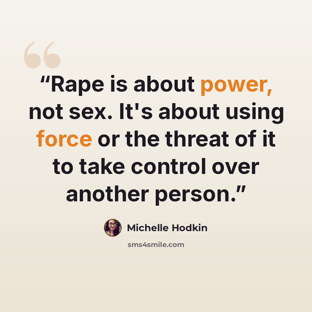 “Rape is about power, not sex. It's about using force or the threat of it to take control over another person.” quote by Michelle Hodkin