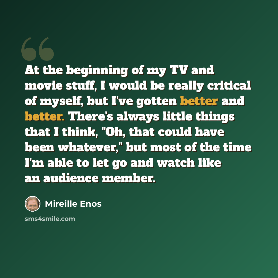 “At the beginning of my TV and movie stuff, I would be really critical of myself, but I've gotten better and better. There's always little things that I think, "Oh, that could have been whatever," but most of the time I'm able to let go and watch like an audience member.” quote by Mireille Enos